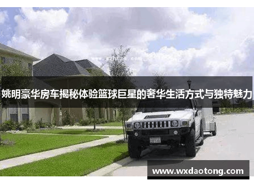 姚明豪华房车揭秘体验篮球巨星的奢华生活方式与独特魅力