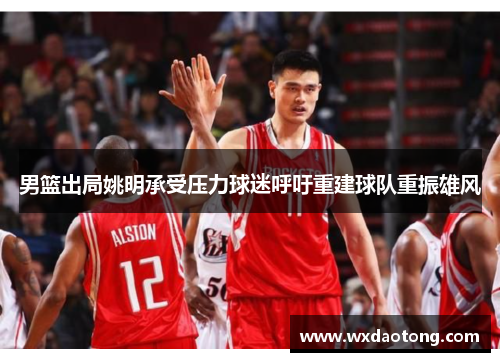 男篮出局姚明承受压力球迷呼吁重建球队重振雄风