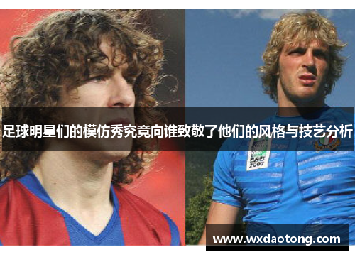 足球明星们的模仿秀究竟向谁致敬了他们的风格与技艺分析