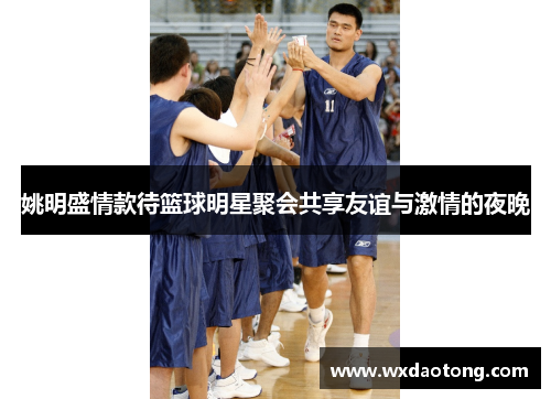 姚明盛情款待篮球明星聚会共享友谊与激情的夜晚