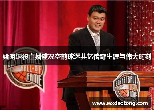 姚明退役直播盛况空前球迷共忆传奇生涯与伟大时刻