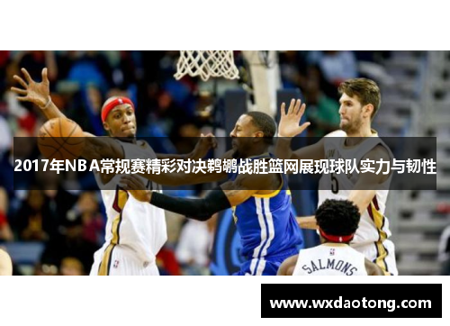 2017年NBA常规赛精彩对决鹈鹕战胜篮网展现球队实力与韧性