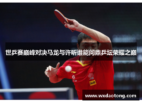 世乒赛巅峰对决马龙与许昕谁能问鼎乒坛荣耀之巅