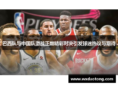 巴西队与中国队激战正酣精彩对决引发球迷热议与期待